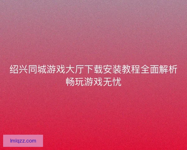 绍兴同城游戏大厅下载安装教程全面解析畅玩游戏无忧