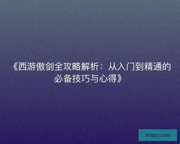 《西游傲剑全攻略解析：从入门到精通的必备技巧与心得》