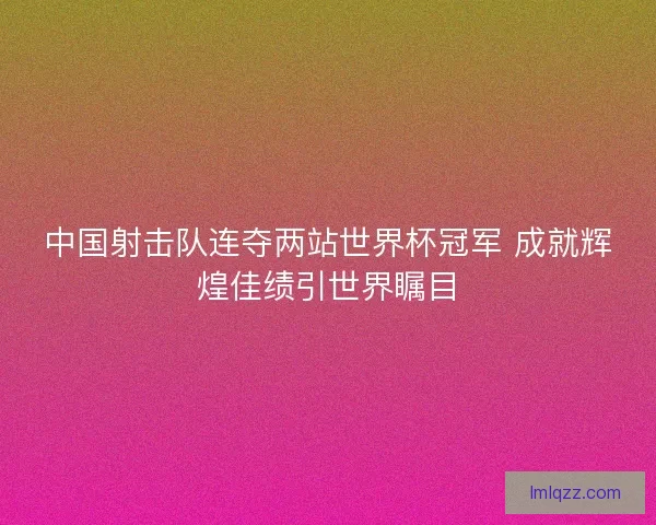 中国射击队连夺两站世界杯冠军 成就辉煌佳绩引世界瞩目