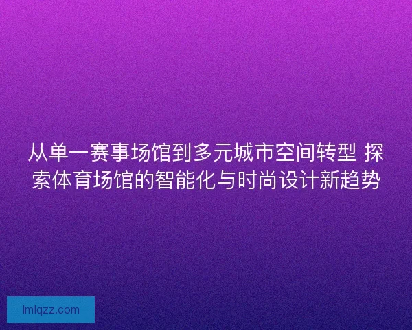 从单一赛事场馆到多元城市空间转型 探索体育场馆的智能化与时尚设计新趋势