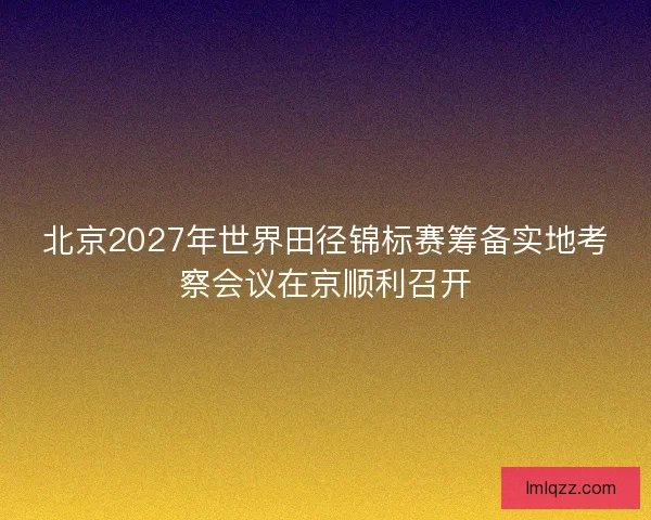 北京2027年世界田径锦标赛筹备实地考察会议在京顺利召开