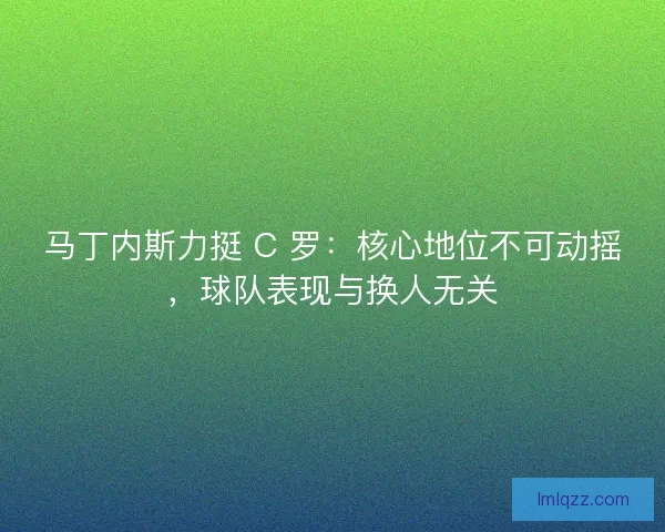 马丁内斯力挺 C 罗：核心地位不可动摇，球队表现与换人无关