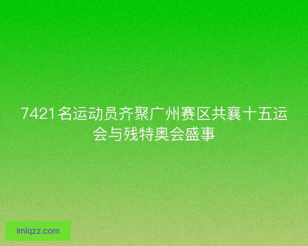 7421名运动员齐聚广州赛区共襄十五运会与残特奥会盛事
