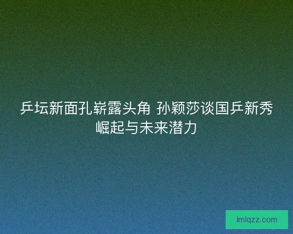 乒坛新面孔崭露头角 孙颖莎谈国乒新秀崛起与未来潜力