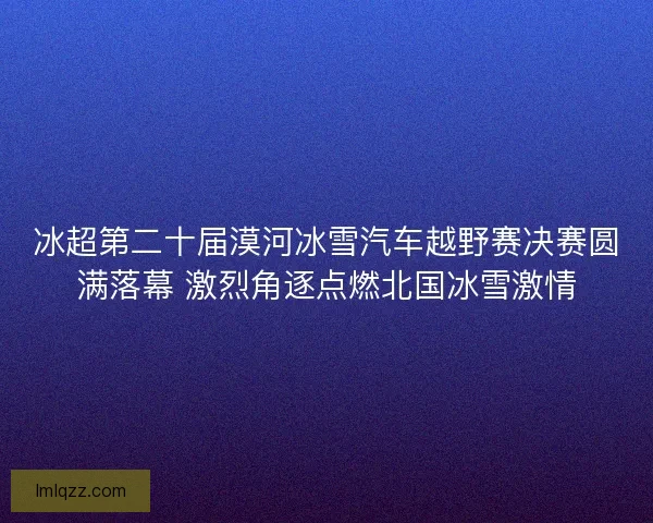 冰超第二十届漠河冰雪汽车越野赛决赛圆满落幕 激烈角逐点燃北国冰雪激情 冰超第二十届漠河冰雪汽车越野赛决赛圆满落幕 激烈角逐点燃北国冰雪激情