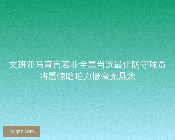 文班亚马直言若非全票当选最佳防守球员将震惊哈珀力挺毫无悬念