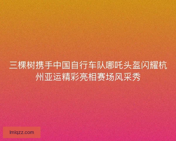三棵树携手中国自行车队哪吒头盔闪耀杭州亚运精彩亮相赛场风采秀