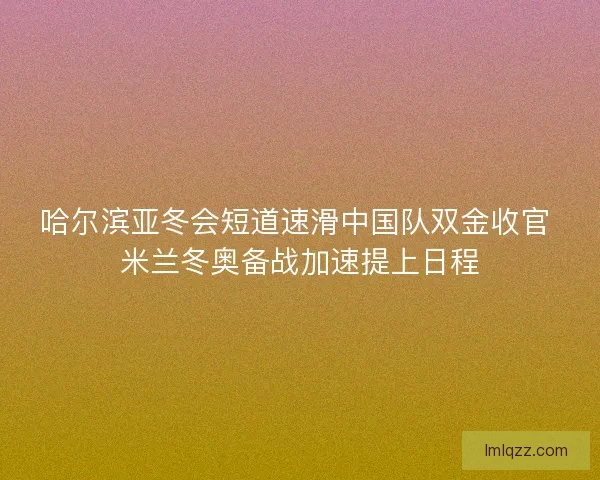 哈尔滨亚冬会短道速滑中国队双金收官 米兰冬奥备战加速提上日程 哈尔滨亚冬会短道速滑中国队双金收官 米兰冬奥备战加速提上日程