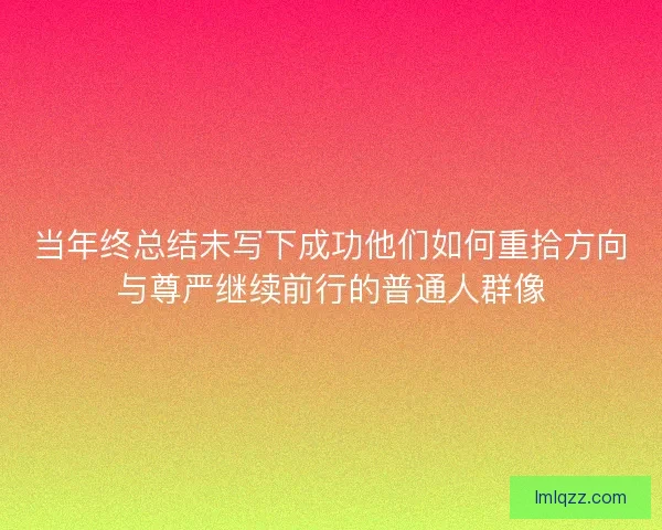 当年终总结未写下成功他们如何重拾方向与尊严继续前行的普通人群像