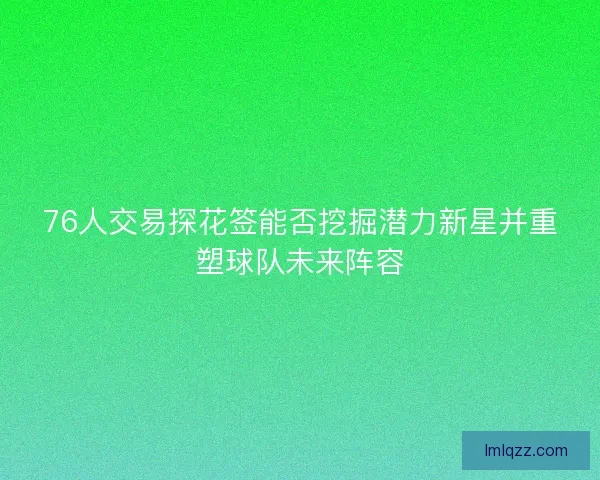 76人交易探花签能否挖掘潜力新星并重塑球队未来阵容