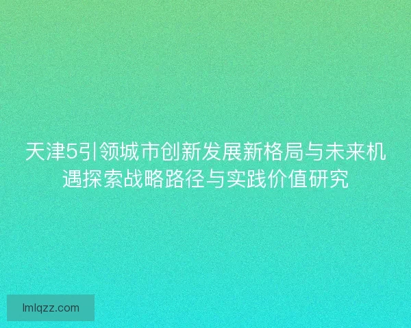天津5引领城市创新发展新格局与未来机遇探索战略路径与实践价值研究
