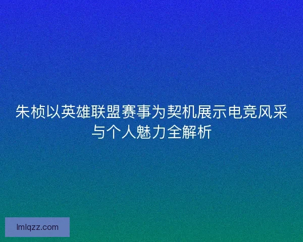 朱桢以英雄联盟赛事为契机展示电竞风采与个人魅力全解析