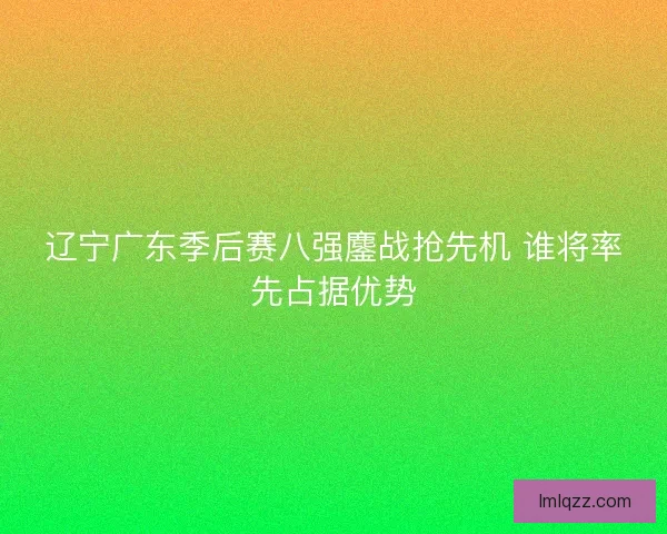辽宁广东季后赛八强鏖战抢先机 谁将率先占据优势