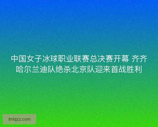 中国女子冰球职业联赛总决赛开幕 齐齐哈尔兰迪队绝杀北京队迎来首战胜利 中国女子冰球职业联赛总决赛开幕 齐齐哈尔兰迪队绝杀北京队迎来首战胜利