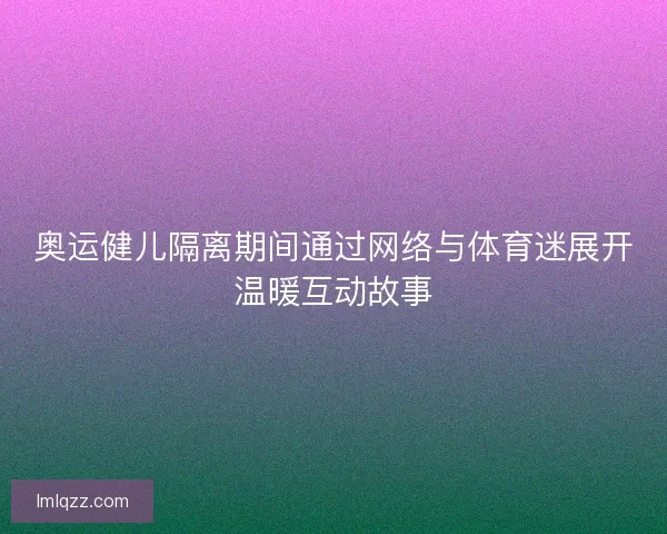 奥运健儿隔离期间通过网络与体育迷展开温暖互动故事 奥运健儿隔离期间通过网络与体育迷展开温暖互动故事