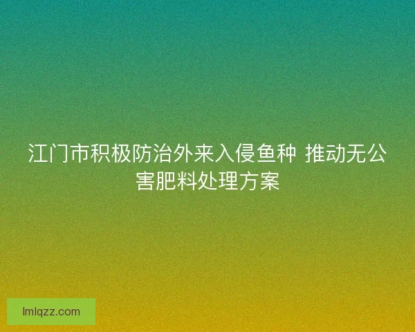 江门市积极防治外来入侵鱼种 推动无公害肥料处理方案 江门市积极防治外来入侵鱼种 推动无公害肥料处理方案