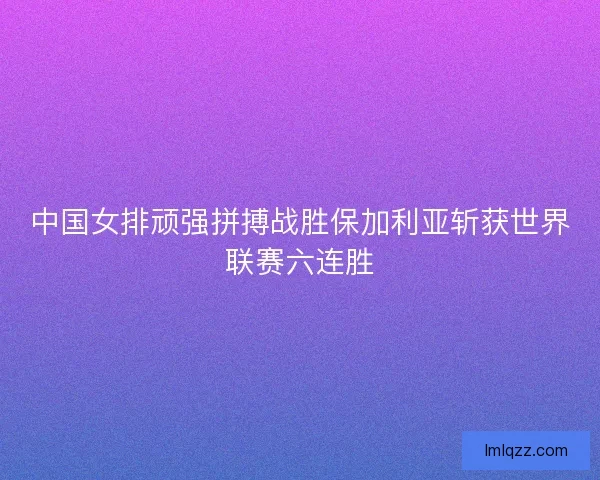 中国女排顽强拼搏战胜保加利亚斩获世界联赛六连胜 中国女排顽强拼搏战胜保加利亚斩获世界联赛六连胜