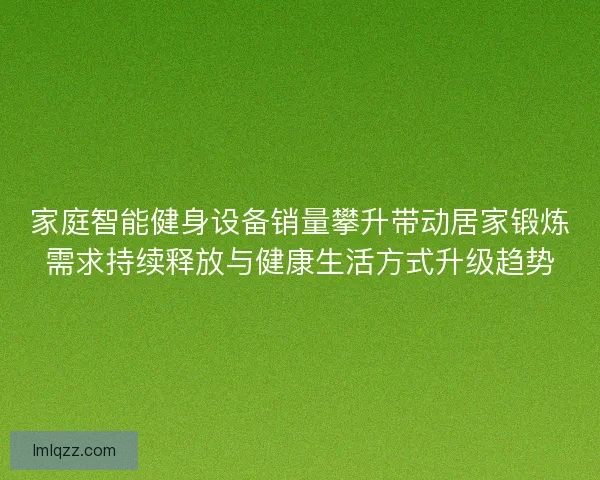 家庭智能健身设备销量攀升带动居家锻炼需求持续释放与健康生活方式升级趋势 家庭智能健身设备销量攀升带动居家锻炼需求持续释放与健康生活方式升级趋势