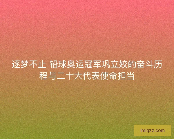 逐梦不止 铅球奥运冠军巩立姣的奋斗历程与二十大代表使命担当