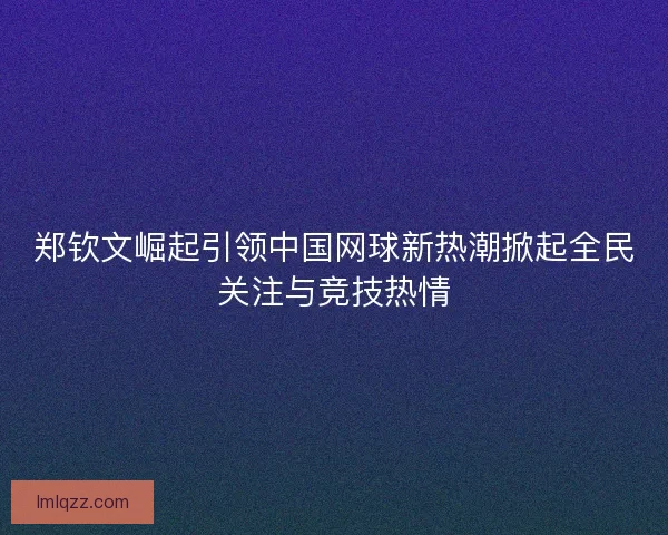 郑钦文崛起引领中国网球新热潮掀起全民关注与竞技热情