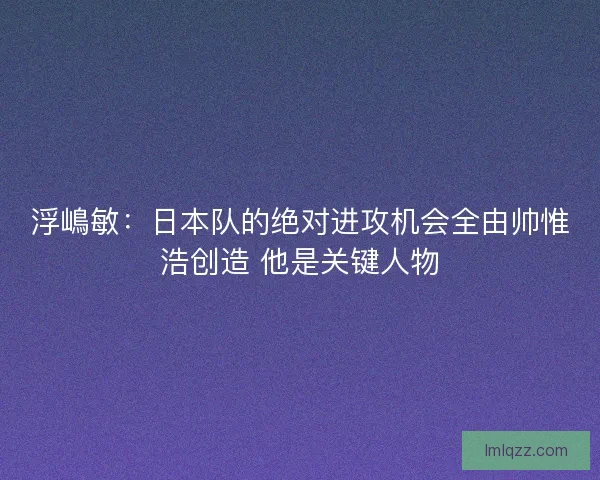 浮嶋敏：日本队的绝对进攻机会全由帅惟浩创造 他是关键人物