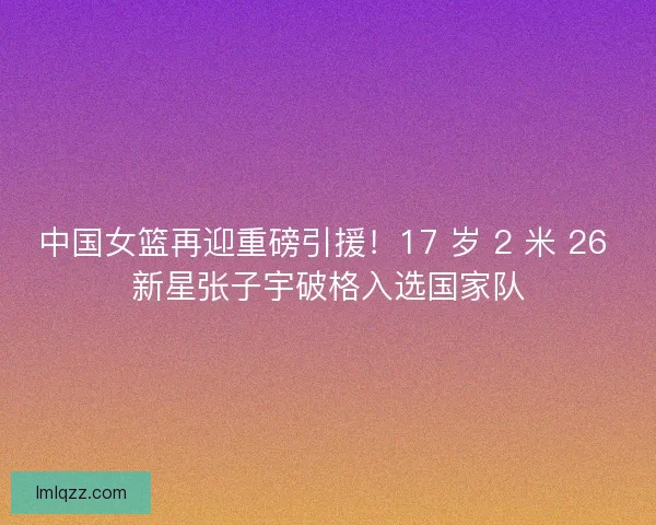 中国女篮再迎重磅引援！17 岁 2 米 26 新星张子宇破格入选国家队