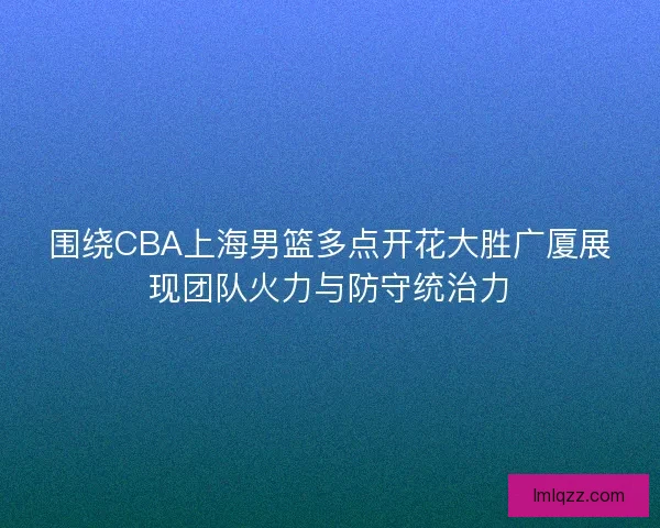 围绕CBA上海男篮多点开花大胜广厦展现团队火力与防守统治力