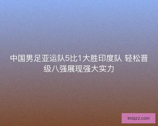 中国男足亚运队5比1大胜印度队 轻松晋级八强展现强大实力