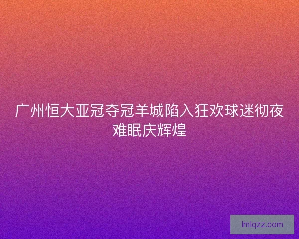 广州恒大亚冠夺冠羊城陷入狂欢球迷彻夜难眠庆辉煌 广州恒大亚冠夺冠羊城陷入狂欢球迷彻夜难眠庆辉煌